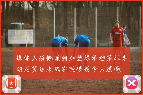 媒体人感慨康利加盟绿军迎第20季明尼苏达未能实现梦想令人遗憾