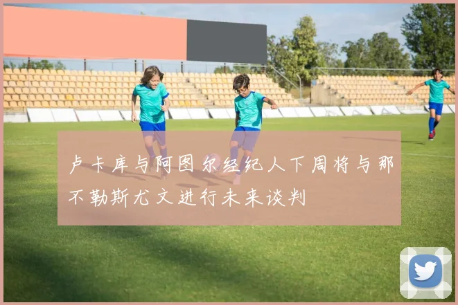 卢卡库与阿图尔经纪人下周将与那不勒斯尤文进行未来谈判