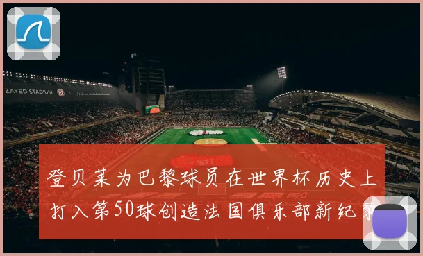 登贝莱为巴黎球员在世界杯历史上打入第50球创造法国俱乐部新纪录