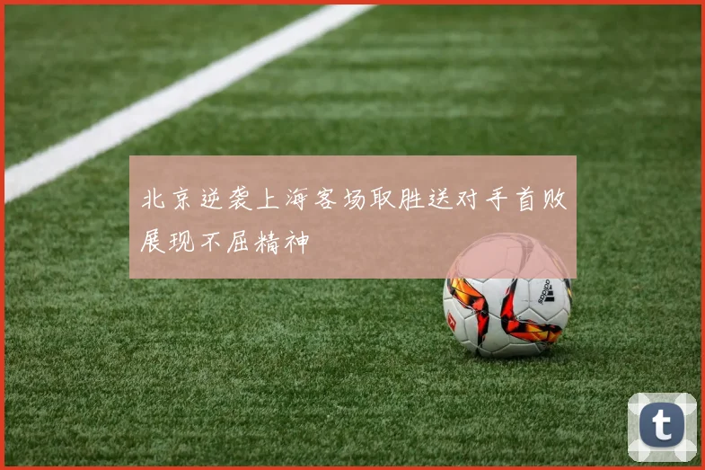 北京逆袭上海客场取胜送对手首败展现不屈精神