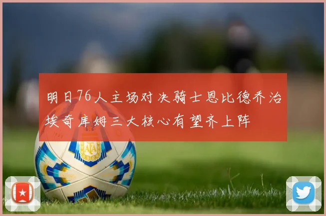 明日76人主场对决骑士恩比德乔治埃奇库姆三大核心有望齐上阵