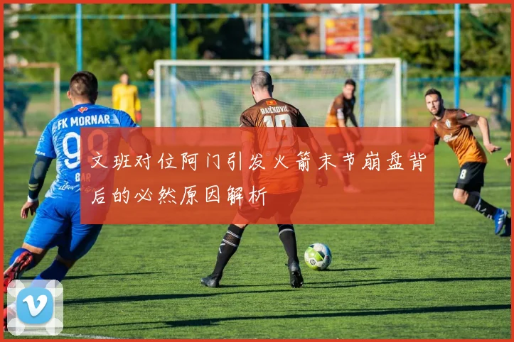 文班对位阿门引发火箭末节崩盘背后的必然原因解析