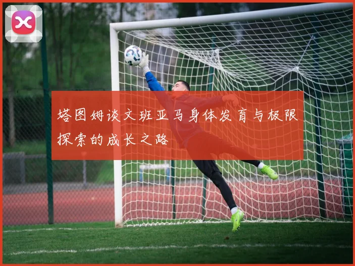 塔图姆谈文班亚马身体发育与极限探索的成长之路