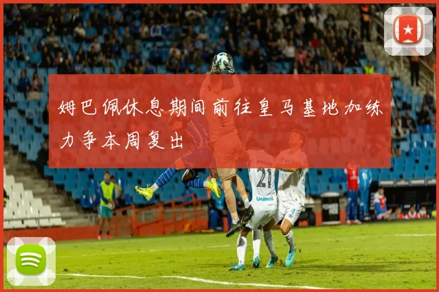 姆巴佩休息期间前往皇马基地加练力争本周复出