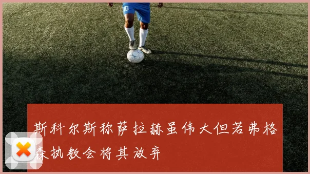 斯科尔斯称萨拉赫虽伟大但若弗格森执教会将其放弃