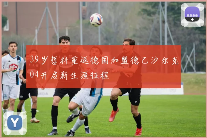 39岁哲科重返德国加盟德乙沙尔克04开启新生涯征程