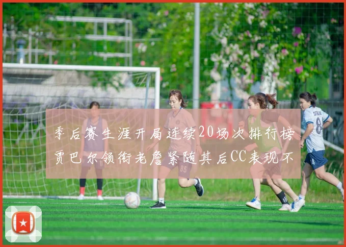 季后赛生涯开局连续20场次排行榜贾巴尔领衔老詹紧随其后CC表现不俗