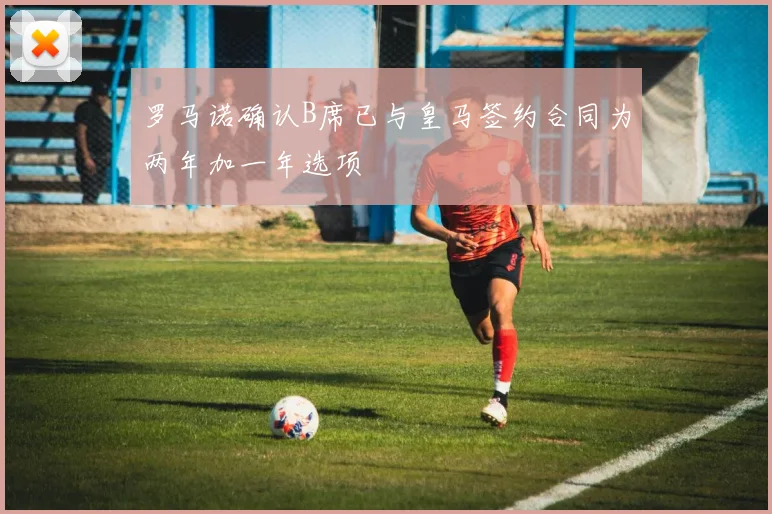 罗马诺确认B席已与皇马签约合同为两年加一年选项