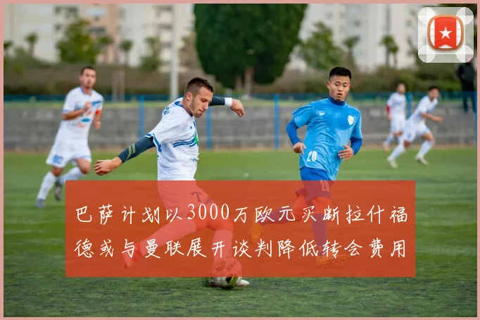 巴萨计划以3000万欧元买断拉什福德或与曼联展开谈判降低转会费用