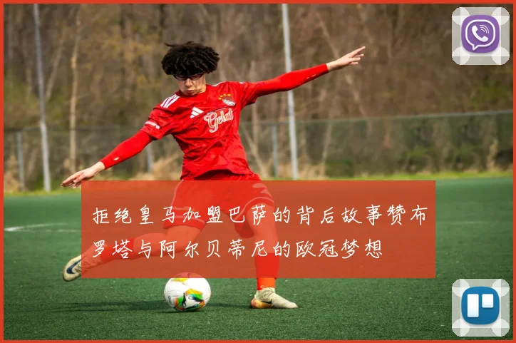 拒绝皇马加盟巴萨的背后故事赞布罗塔与阿尔贝蒂尼的欧冠梦想