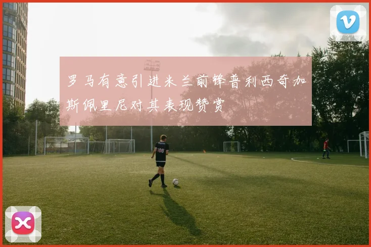罗马有意引进米兰前锋普利西奇加斯佩里尼对其表现赞赏