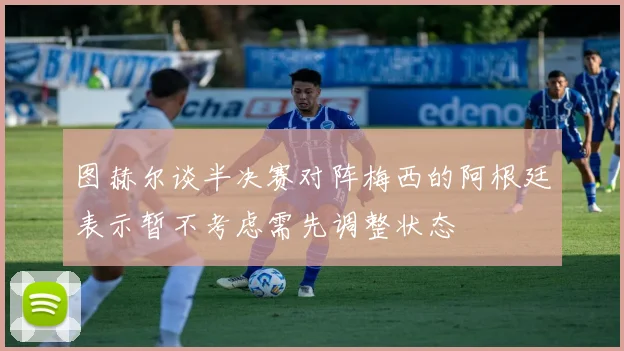 图赫尔谈半决赛对阵梅西的阿根廷表示暂不考虑需先调整状态