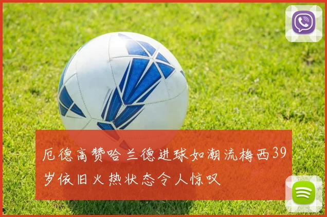 厄德高赞哈兰德进球如潮流梅西39岁依旧火热状态令人惊叹