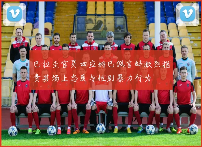 巴拉圭官员回应姆巴佩言辞激烈指责其场上态度与性别暴力行为