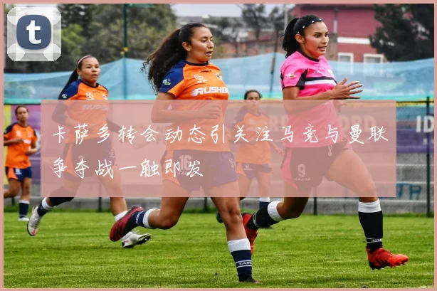 卡萨多转会动态引关注马竞与曼联争夺战一触即发