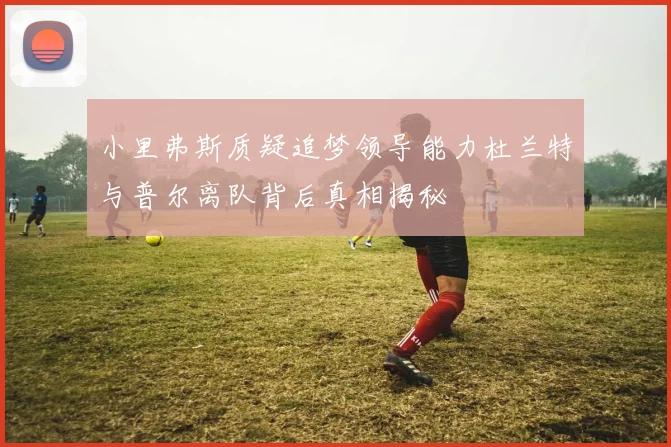 小里弗斯质疑追梦领导能力杜兰特与普尔离队背后真相揭秘