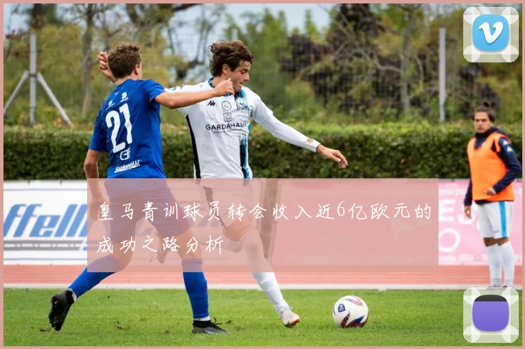 皇马青训球员转会收入近6亿欧元的成功之路分析