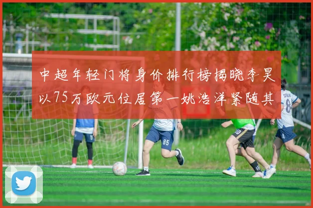 中超年轻门将身价排行榜揭晓李昊以75万欧元位居第一姚浩洋紧随其后