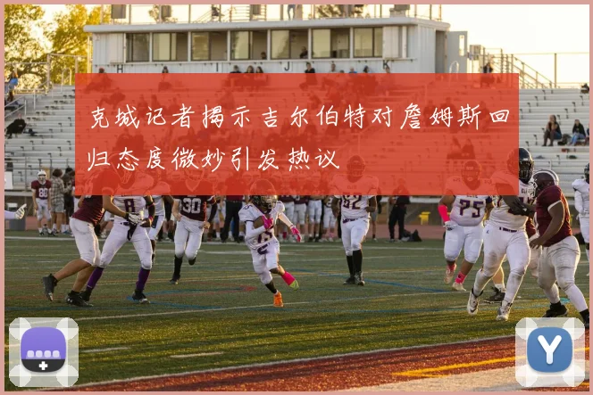 克城记者揭示吉尔伯特对詹姆斯回归态度微妙引发热议