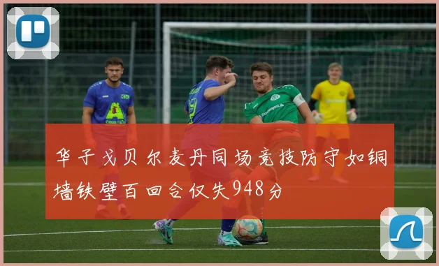 华子戈贝尔麦丹同场竞技防守如铜墙铁壁百回合仅失948分