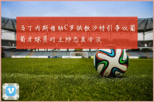 马丁内斯借助C罗执教沙特引争议葡萄牙球员对主帅态度冷淡