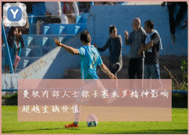 曼联内部人士称卡塞米罗精神影响超越金钱价值