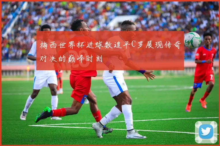 梅西世界杯进球数追平C罗展现传奇对决的巅峰时刻