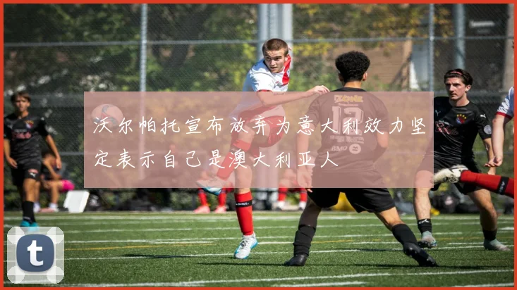 沃尔帕托宣布放弃为意大利效力坚定表示自己是澳大利亚人